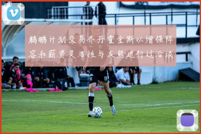 鹈鹕计划交易乔丹霍金斯以增强阵容和薪资灵活性与灰熊进行过洽谈