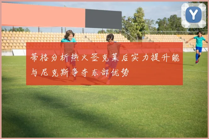 蒂格分析热火签克莱后实力提升能与尼克斯争夺东部优势