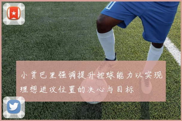 小贾巴里强调提升控球能力以实现理想进攻位置的决心与目标