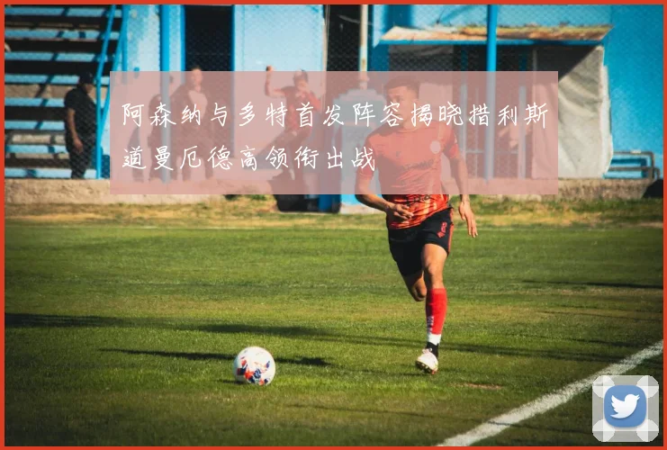 阿森纳与多特首发阵容揭晓措利斯道曼厄德高领衔出战
