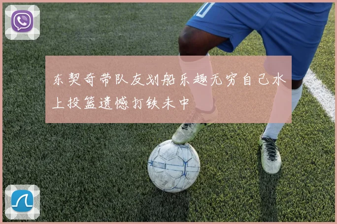 东契奇带队友划船乐趣无穷自己水上投篮遗憾打铁未中
