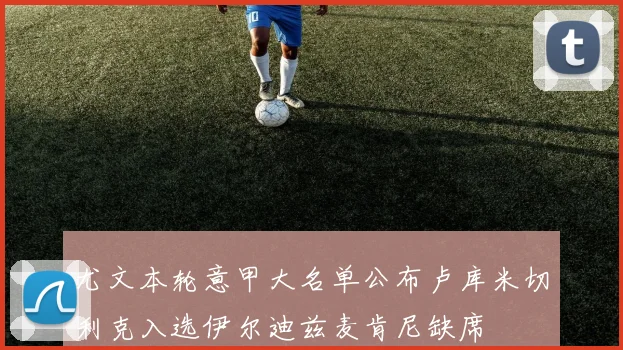 尤文本轮意甲大名单公布卢库米切利克入选伊尔迪兹麦肯尼缺席