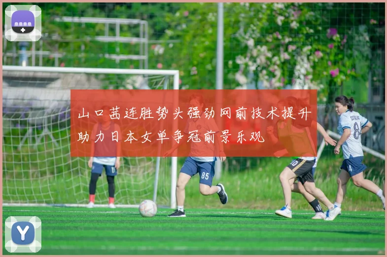 山口茜连胜势头强劲网前技术提升助力日本女单争冠前景乐观