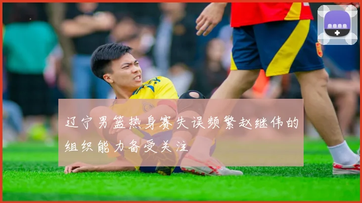 辽宁男篮热身赛失误频繁赵继伟的组织能力备受关注